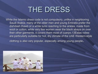 THE DRESS
While the Islamic dress code is not compulsory, unlike in neighboring
  Saudi Arabia, many of the older men and young Emiratis prefer the
                                                                  ​
  dishdash thawb or a white tunic reaching to the ankles, made from
  wool or cotton, while very few women wear the black abaya on over
  their other garments, it covers them most of cuerpo.13Estas robes
  are particularly suitable for hot, dry climate of the UAE Western-style
   clothing is also very popular, especially among young people  .
 