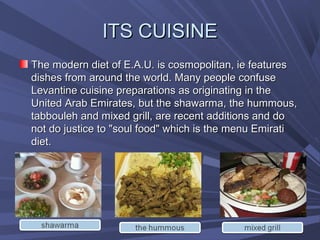 ITS CUISINE
The modern diet of E.A.U. is cosmopolitan, ie features
dishes from around the world. Many people confuse
Levantine cuisine preparations as originating in the
United Arab Emirates, but the shawarma, the hummous,
tabbouleh and mixed grill, are recent additions and do
not do justice to "soul food" which is the menu Emirati
diet.
 