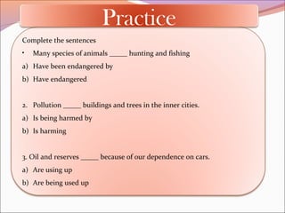 Complete the sentences
• Many species of animals _____ hunting and fishing
a) Have been endangered by
b) Have endangered
2. Pollution _____ buildings and trees in the inner cities.
a) Is being harmed by
b) Is harming
3. Oil and reserves _____ because of our dependence on cars.
a) Are using up
b) Are being used up
Practice
 
