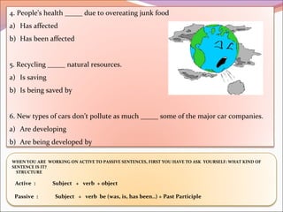 4. People’s health _____ due to overeating junk food
a) Has affected
b) Has been affected
5. Recycling _____ natural resources.
a) Is saving
b) Is being saved by
6. New types of cars don’t pollute as much _____ some of the major car companies.
a) Are developing
b) Are being developed by
WHEN YOU ARE WORKING ON ACTIVE TO PASSIVE SENTENCES, FIRST YOU HAVE TO ASK YOURSELF: WHAT KIND OF
SENTENCE IS IT?
STRUCTURE
Active : Subject + verb + object
Passive : Subject + verb be (was, is, has been..) + Past Participle
 