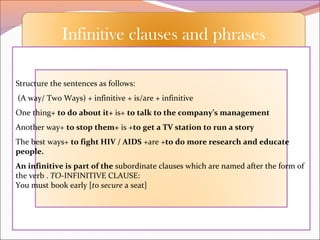 Infinitive clauses and phrases
Structure the sentences as follows:
(A way/ Two Ways) + infinitive + is/are + infinitive
One thing+ to do about it+ is+ to talk to the company’s management
Another way+ to stop them+ is +to get a TV station to run a story
The best ways+ to fight HIV / AIDS +are +to do more research and educate
people.
An infinitive is part of the subordinate clauses which are named after the form of
the verb . TO-INFINITIVE CLAUSE:
You must book early [to secure a seat]
 