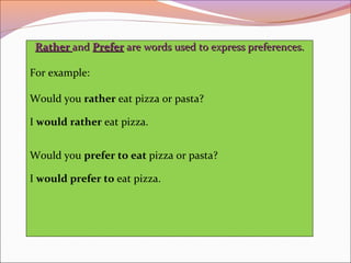 RatherRather andand PreferPrefer are words used to express preferences.are words used to express preferences.
For example:
Would you rather eat pizza or pasta?
I would rather eat pizza.
Would you prefer to eat pizza or pasta?
I would prefer to eat pizza.
 