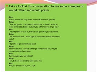 Take a look at this conversation to see some examples of
would rather and would prefer:
Alex:
Would you rather stay home and cook dinner or go out?
Betty:
I'd rather go out. I am pretty tired today, so I don't want to
cook. What about you? Would you rather stay in or go out?
Alex:
I would prefer to stay in, but we can go out if you would like.
Betty:
That would be nice. What type of restaurant would you like to
go to?
Alex:
I'd prefer to go somewhere quiet.
Betty:
Really? Not me. I would rather go somewhere fun, maybe
even with some live music.
Alex:
But I thought you were tired?
Betty:
I am, but not too tired to have some fun.
Alex:
Well, I'd prefer not to, but…..OK.
 