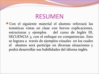 RESUMEN
Con el siguiente material el alumno reforzará las
temáticas vistas en clase con breves explicaciones,
estructuras y ejemplos del curso de Inglés III,
SECUENCIA 3, con el enfoque en competencias. Esto
se lograra a través de ejemplos visuales en los cuales
el alumno será participe en diversas situaciones y
podrá desarrollar sus habilidades del idioma inglés.
 