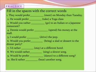 Fill in the spaces with the correct words
1. They would prefer__________ (meet) on Monday than Tuesday.
2. He would prefer _________ (take) a Yoga class
3. Would you rather __________ (go) to an Italian or a Japanese
restaurant?
4. Dennis would prefer __________ (spend) his money at the
mall.
5. I would prefer _________ (drive) the jeep.
6. Would you prefer_________ (bring) a slad or dessert to the
dinner party?
7. I'd rather _________ (stay) at a different hotel.
8. We would rather_________ (sing) a slower song.
9. Would he prefer __________ (dance) to a different song?
10. She'd rather _________ (hear) another song.
P R A C T I C E
 
