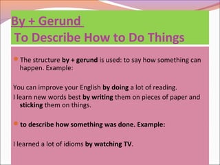 By + Gerund
To Describe How to Do Things
The structure by + gerund is used: to say how something can
happen. Example:
You can improve your English by doing a lot of reading.
I learn new words best by writing them on pieces of paper and
sticking them on things.
to describe how something was done. Example:
I learned a lot of idioms by watching TV.
 