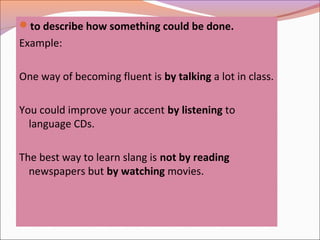 to describe how something could be done.
Example:
One way of becoming fluent is by talking a lot in class.
You could improve your accent by listening to
language CDs.
The best way to learn slang is not by reading
newspapers but by watching movies.
 