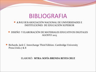 BIBLIOGRAFIA
 A N U I E S ASOCIACIÓN NACIONAL DE UNIVERSIDADES E
INSTITUCIONES DE EDUCACIÓN SUPERIOR
 DISEÑO Y ELABORACIÓN DE MATERIALES EDUCATIVOS DIGITALES
AGOSTO 2013
 Richards, Jack C. Interchange Third Edition. Cambridge University
Press.Units.7 & 8
ELABORÓ: MTRA: SOFÍA BRENDA REYES CRUZ
 