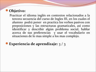 Objetivo:
Practicar el idioma inglés en contextos relacionados a la
tercera secuencia del curso de Ingles III, en los cuales el
alumno podrá poner en practica los verbos pasivos con
preposiciones y las estructuras gramaticales, así como
identificar y describir algún problema social, hablar
acerca de sus preferencias y usar el vocabulario en
situaciones de lo mas simple a los mas complejo.
Experiencia de aprendizaje: 3 / 3
 
