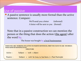 Use of passive
A passive sentence is usually more formal than the active
sentence. Compare:
We’ll send you a letter (informal)
A letter will be sent to you (formal)
Note that in a passive construction we can mention the
person or the thing that does the action (the agent) after
the word by.
The house was bought by a local businessmen
WHEN YOU ARE WORKING ON ACTIVE TO PASSIVE SENTENCES, FIRST YOU HAVE TO ASK YOURSELF:
WHAT KIND OF SENTENCE IS IT?
STRUCTURE
Active : Subject + verb + object
Passive : Subject + verb be (was, is, has been..) + Past Participle
 