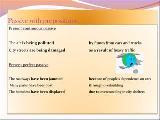 Present continuous passive
The air is being polluted by fumes from cars and trucks
City streets are being damaged as a result of heavy traffic
Present perfect passive
The roadways have been jammed because of people’s dependence on cars
Many parks have been lost through overbuilding
The homeless have been displaced due to overcrowding in city shelters
 