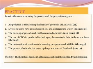Rewrite the sentences using the passive and the prepositions given.
1. Air pollution is threatening the health of people in urban areas. (by)
2. Livestock farms have contaminated soil and underground water. (because of)
3. The burning of gas, oil, and coal has created acid rain. (as a result of)
4. The use of CFCs in products like hair spray has created a hole in the ozone layer.
(through)
5. The destruction of rain forests is harming rare plants and wildlife. (through)
6. The growth of suburbs has eaten up huge amounts of farmland. (due to)
Example: The health of people in urban areas is being threatened by air pollution.
 