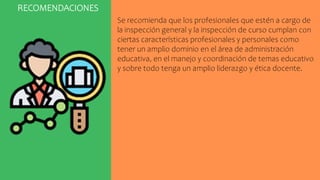 RECOMENDACIONES
Se recomienda que los profesionales que estén a cargo de
la inspección general y la inspección de curso cumplan con
ciertas características profesionales y personales como
tener un amplio dominio en el área de administración
educativa, en el manejo y coordinación de temas educativo
y sobre todo tenga un amplio liderazgo y ética docente.
 