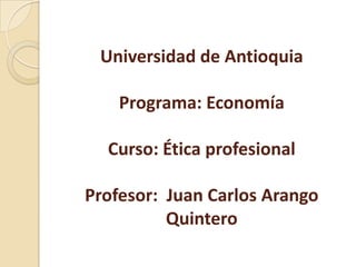 Universidad de Antioquia

    Programa: Economía

  Curso: Ética profesional

Profesor: Juan Carlos Arango
          Quintero
 