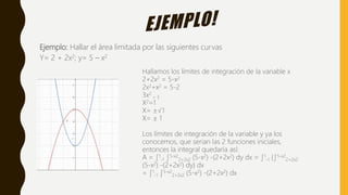 Ejemplo: Hallar el área limitada por las siguientes curvas
Y= 2 + 2x2; y= 5 – x2
Hallamos los límites de integración de la variable x
2+2x2 = 5-x2
2x2+x2 = 5-2
3x2
= 3
X2=1
X= ±√1
X= ± 1
Los límites de integración de la variable y ya los
conocemos, que serian las 2 funciones iniciales,
entonces la integral quedaría así:
A = ∫1
-1 ∫5-x2
2+2x2 (5-x2) -(2+2x2) dy dx = ∫1
-1 {∫5-x2
2+2x2
(5-x2) -(2+2x2) dy} dx
= ∫1
-1 ∫5-x2
2+2x2 (5-x2) -(2+2x2) dx
 