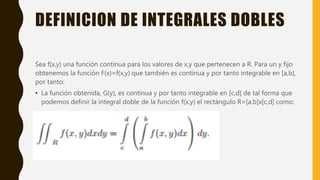 DEFINICION DE INTEGRALES DOBLES
Sea f(x,y) una función continua para los valores de x,y que pertenecen a R. Para un y fijo
obtenemos la función F(x)=f(x,y) que también es continua y por tanto integrable en [a,b],
por tanto:
• La función obtenida, G(y), es continua y por tanto integrable en [c,d] de tal forma que
podemos definir la integral doble de la función f(x,y) el rectángulo R=[a,b]x[c,d] como:
 