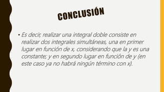 • Es decir, realizar una integral doble consiste en
realizar dos integrales simultáneas, una en primer
lugar en función de x, considerando que la y es una
constante; y en segundo lugar en función de y (en
este caso ya no habrá ningún término con x).
 