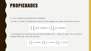 PROPIEDADES
• 1. Se cumple la propiedad de linealidad:
– Si hay un escalar multiplicando dentro de la integral se puede sacar factor común:
– La integral de la suma de dos funciones dobles f(x,y) + g(x,y) es igual a la suma de la
integral doble de cada una de ellas:
 