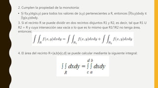 2. Cumplen la propiedad de la monotonía:
• Si f(x,y)≤g(x,y) para todos los valores de (x,y) pertenecientes a R, entonces ∫∫f(x,y)dxdy ≤
∫∫g(x,y)dxdy.
3. Si el recinto R se puede dividir en dos recintos disjuntos R1 y R2, es decir, tal que R1 U
R2 = R y cuya intersección sea vacía o lo que es lo mismo que R1∩R2 no tenga área,
entonces:
4. El área del recinto R=[a,b]x[c,d] se puede calcular mediante la siguiente integral:
 