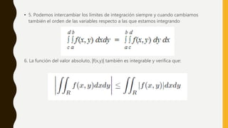 • 5. Podemos intercambiar los límites de integración siempre y cuando cambiamos
también el orden de las variables respecto a las que estamos integrando
6. La función del valor absoluto, |f(x,y)| también es integrable y verifica que:
 