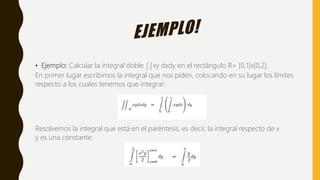 • Ejemplo: Calcular la integral doble ∫∫xy dxdy en el rectángulo R= [0,1]x[0,2].
En primer lugar escribimos la integral que nos piden, colocando en su lugar los límites
respecto a los cuales tenemos que integrar:
Resolvemos la integral que está en el paréntesis, es decir, la integral respecto de x
y es una constante:
 