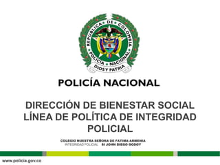 DIRECCIÓN DE BIENESTAR SOCIAL
LÍNEA DE POLÍTICA DE INTEGRIDAD
           POLICIAL
      COLEGIO NUESTRA SEÑORA DE FATIMA ARMENIA
        INTEGRIDAD POLICIAL SI JOHN DIEGO GODOY
 