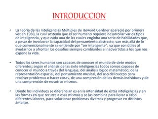 INTRODUCCION
• La Teoría de las Inteligencias Múltiples de Howard Gardner apareció por primera
vez en 1983, la cual sostenía que el ser humano requiere desarrollar varios tipos
de inteligencia, y que cada una de las cuales engloba una serie de habilidades que,
a pesar de involucrar la capacidad del pensamiento abstracto, van más allá de lo
que convencionalmente se entiende por “ser inteligente”; ya que son útiles al
ayudarnos a afrontar los desafíos siempre cambiantes e inadvertidos a los que nos
expone la vida.
• Todos los seres humanos son capaces de conocer el mundo de siete modos
diferentes; según el análisis de las siete inteligencias todos somos capaces de
conocer el mundo a través del lenguaje, del análisis lógico matemático; de la
representación espacial, del pensamiento musical, del uso del cuerpo para
resolver problemas o hacer cosas, de una compresión de los demás individuos y de
una comprensión de nosotros mismos.
• Donde los individuos se diferencian es en la intensidad de éstas inteligencias y en
las formas en que recurre a esas mismas y se las combina para llevar a cabo
diferentes labores, para solucionar problemas diversos y progresar en distintos
ámbitos.
 