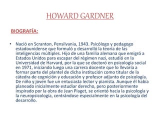 HOWARD GARDNER
BIOGRAFÍA:
• Nació en Scranton, Pensilvania, 1943. Psicólogo y pedagogo
estadounidense que formuló y desarrolló la teoría de las
inteligencias múltiples. Hijo de una familia alemana que emigró a
Estados Unidos para escapar del régimen nazi, estudió en la
Universidad de Harvard, por la que se doctoró en psicología social
en 1971, iniciando luego una carrera docente que lo llevaría a
formar parte del plantel de dicha institución como titular de la
cátedra de cognición y educación y profesor adjunto de psicología.
De niño y joven fue un entusiasta lector y pianista. Aunque él había
planeado inicialmente estudiar derecho, pero posteriormente
inspirado por la obra de Jean Piaget, se orientó hacia la psicología y
la neuropsicología, centrándose especialmente en la psicología del
desarrollo.
 
