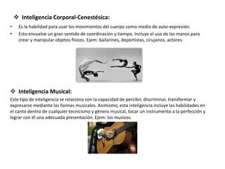  Inteligencia Corporal-Cenestésica:
• Es la habilidad para usar los movimientos del cuerpo como medio de auto-expresión.
• Esto envuelve un gran sentido de coordinación y tiempo. Incluye el uso de las manos para
crear y manipular objetos físicos. Ejem: bailarines, deportistas, cirujanos, actores.
 Inteligencia Musical:
Este tipo de inteligencia se relaciona con la capacidad de percibir, discriminar, transformar y
expresarse mediante las formas musicales. Asimismo, esta inteligencia incluye las habilidades en
el canto dentro de cualquier tecnicismo y género musical, tocar un instrumento a la perfección y
lograr con él una adecuada presentación. Ejem: los musicos.
 