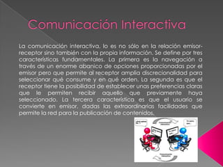 La comunicación interactiva, lo es no sólo en la relación emisorreceptor sino también con la propia información. Se define por tres
características fundamentales. La primera es la navegación a
través de un enorme abanico de opciones proporcionadas por el
emisor pero que permite al receptor amplia discrecionalidad para
seleccionar qué consume y en qué orden. La segunda es que el
receptor tiene la posibilidad de establecer unas preferencias claras
que le permiten recibir aquello que previamente haya
seleccionado. La tercera característica es que el usuario se
convierte en emisor, dadas las extraordinarias facilidades que
permite la red para la publicación de contenidos.

 