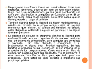 Un programa es software libre si los usuarios tienen todas esas  libertades. Entonces, debería ser libre de redistribuir copias, tanto  con o sin modificaciones, ya sea gratis o cobrando una tarifa por  distribución, a cualquiera en cualquier parte. El ser libre de hacer  estas cosas significa, entre otras cosas, que no tiene que pedir o  pagar el permiso. También debería tener la libertad de hacer modificaciones y usarlas en  privado, en su propio trabajo u obra, sin siquiera mencionar que  existen. Si publica sus cambios, no debería estar obligado a  notificarlo a alguien en particular, o de alguna forma en particular. La libertad de ejecutar el programa significa la libertad para  cualquier tipo de persona u organización de usarlo en cualquier tipo  de sistema de computación, para cualquier tipo de trabajo y propósito,  sin estar obligado a comunicarlo a su programador, o alguna otra  entidad específica. En esta libertad, el propósito de los usuarios es  el que importa, no el propósito de los programadores. Como usuario es  libre de ejecutar un programa para sus propósitos; y si lo distribuye  a otra persona, también es libre para ejecutarlo para sus propósitos,  pero usted no tiene derecho a imponerle sus propios propósitos. 