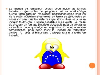 La libertad de redistribuir copias debe incluir las formas binarias o ejecutables del programa, así como el código fuente; tanto para las  versiones modificadas como para las no lo están. (Distribuir programas  en forma de ejecutables es necesario para que los sistemas operativos libres se puedan instalar fácilmente). Resulta aceptable si no existe  un modo de producir un formato binario o ejecutable para un programa específico, dado que algunos lenguajes no incorporan esa  característica, pero debe tener la libertad de redistribuir dichos  formatos si encontrara o programara una forma de hacerlo. 
