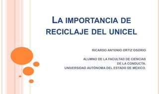 LA IMPORTANCIA DE
RECICLAJE DEL UNICEL

                  RICARDO ANTONIO ORTIZ OSORIO

              ALUMNO DE LA FACULTAD DE CIENCIAS
                               DE LA CONDUCTA.
    UNIVERSIDAD AUTÓNOMA DEL ESTADO DE MÉXICO.
 