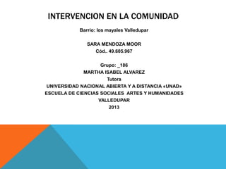 INTERVENCION EN LA COMUNIDAD
Barrio: los mayales Valledupar
SARA MENDOZA MOOR
Cód.. 49.605.967
Grupo: _186
MARTHA ISABEL ALVAREZ
Tutora
UNIVERSIDAD NACIONAL ABIERTA Y A DISTANCIA «UNAD»
ESCUELA DE CIENCIAS SOCIALES ARTES Y HUMANIDADES
VALLEDUPAR
2013

 