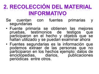 Se cuentan con fuentes primarias y
  segundarias
• Fuente primaria se obtienen las mejores
  pruebas, testimonios de testigos que
  participaron en el hecho y objetos que se
  hallan utilizado y se puedan examinar ahora
• Fuentes segundarias es la información que
  podemos extraer de las personas que no
  participaron en los hechos ejemplo: datos de
  enciclopedias,       diarios,   publicaciones
  periódicas entre otros.
 