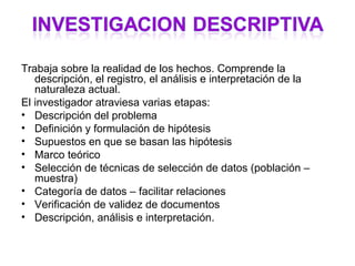 Trabaja sobre la realidad de los hechos. Comprende la
   descripción, el registro, el análisis e interpretación de la
   naturaleza actual.
El investigador atraviesa varias etapas:
• Descripción del problema
• Definición y formulación de hipótesis
• Supuestos en que se basan las hipótesis
• Marco teórico
• Selección de técnicas de selección de datos (población –
   muestra)
• Categoría de datos – facilitar relaciones
• Verificación de validez de documentos
• Descripción, análisis e interpretación.
 