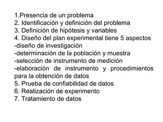 1.Presencia de un problema
2. Identificación y definición del problema
3. Definición de hipótesis y variables
4. Diseño del plan experimental tiene 5 aspectos
-diseño de investigación
-determinación de la población y muestra
-selección de instrumento de medición
-elaboración de instrumento y procedimientos
para la obtención de datos
5. Prueba de confiabilidad de datos
6. Realización de experimento
7. Tratamiento de datos
 