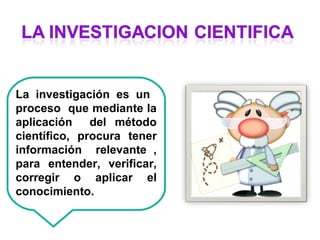 La investigación es un
proceso que mediante la
aplicación del método
científico, procura tener
información relevante ,
para entender, verificar,
corregir o aplicar el
conocimiento.
 