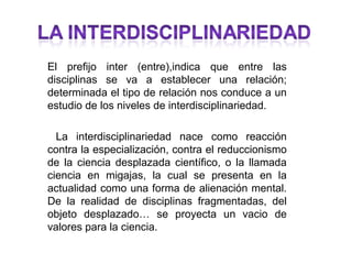 El prefijo inter (entre),indica que entre las
disciplinas se va a establecer una relación;
determinada el tipo de relación nos conduce a un
estudio de los niveles de interdisciplinariedad.

  La interdisciplinariedad nace como reacción
contra la especialización, contra el reduccionismo
de la ciencia desplazada científico, o la llamada
ciencia en migajas, la cual se presenta en la
actualidad como una forma de alienación mental.
De la realidad de disciplinas fragmentadas, del
objeto desplazado… se proyecta un vacio de
valores para la ciencia.
 