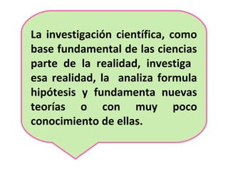 La investigación científica, como
base fundamental de las ciencias
parte de la realidad, investiga
esa realidad, la analiza formula
hipótesis y fundamenta nuevas
teorías o con muy poco
conocimiento de ellas.
 