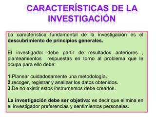 La característica fundamental de la investigación es el
descubrimiento de principios generales.

El investigador debe . partir de resultados anteriores ,
planteamientos respuestas en torno al problema que le
ocupa para ello debe:

1.Planear cuidadosamente una metodología.
2.recoger, registrar y analizar los datos obtenidos.
3.De no existir estos instrumentos debe crearlos.

La investigación debe ser objetiva: es decir que elimina en
el investigador preferencias y sentimientos personales.
 