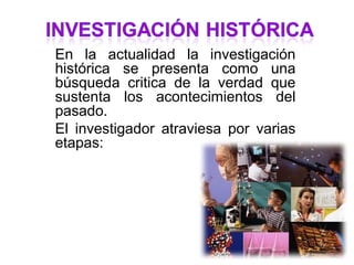 En la actualidad la investigación
histórica se presenta como una
búsqueda critica de la verdad que
sustenta los acontecimientos del
pasado.
El investigador atraviesa por varias
etapas:
 