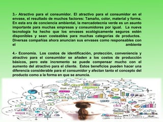 3.- Atractivo para el consumidor. El atractivo para el consumidor en el
envase, el resultado de muchos factores: Tamaño, color, material y forma.
En esta era de conciencia ambiental, la mercadotecnia verde es un asunto
importante para muchas empresas y consumidores por igual. La nueva
tecnología ha hecho que los envases ecológicamente seguros estén
disponibles y sean costeables para muchas categorías de productos.
Diversas compañías ahora anuncian sus envases como responsables con
el ambiente
4.- Economía. Los costos de identificación, protección, conveniencia y
atractivo para el consumidor se añaden a los costos de producción
básicos, pero este incremento se puede compensar mucho con el
aumento del atractivo para el cliente. Estos beneficios pueden hacer una
diferencia considerable para el consumidor y afectan tanto el concepto del
producto como a la forma en que se anuncia.
 
