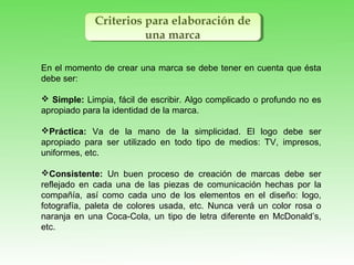 Criterios para elaboración de
una marca
Criterios para elaboración de
una marca
En el momento de crear una marca se debe tener en cuenta que ésta
debe ser:
 Simple: Limpia, fácil de escribir. Algo complicado o profundo no es
apropiado para la identidad de la marca.
Práctica: Va de la mano de la simplicidad. El logo debe ser
apropiado para ser utilizado en todo tipo de medios: TV, impresos,
uniformes, etc.
Consistente: Un buen proceso de creación de marcas debe ser
reflejado en cada una de las piezas de comunicación hechas por la
compañía, así como cada uno de los elementos en el diseño: logo,
fotografía, paleta de colores usada, etc. Nunca verá un color rosa o
naranja en una Coca-Cola, un tipo de letra diferente en McDonald’s,
etc.
 