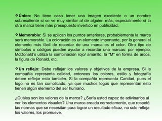 Único: No tiene caso tener una imagen excelente o un nombre
sobresaliente si se ve muy similar al de alguien más, especialmente si la
otra marca tiene más presupuesto invertido en publicidad.
Memorable: Si se aplican los puntos anteriores, probablemente la marca
será memorable. La coloración es un elemento importante, por lo general el
elemento más fácil de recordar de una marca es el color. Otro tipo de
símbolos o códigos pueden ayudar a recordar una marcas: por ejemplo,
McDonald’s utiliza la combinación rojo/ amarillo, la "M" en forma de arcos,
la figura de Ronald, etc.
Un reflejo: Debe reflejar los valores y objetivos de la empresa. Si la
compañía representa calidad, entonces los colores, estilo y fotografía
deben reflejar esto también. Si la compañía representa Caridad, pues el
logo no es tan complicado, ya que muchos logos que representan esto
tienen algún elemento del ser humano.
¿Cuáles son los valores de la marca? ¿Sería usted capaz de adivinarlos al
ver los elementos visuales? Una marca creada correctamente, que respetó
las normas que se necesitan para lograr un resultado eficaz, no solo refleja
los valores, los promueve.
 