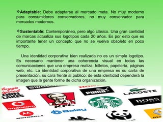 Adaptable: Debe adaptarse al mercado meta. No muy moderno
para consumidores conservadores, no muy conservador para
mercados modernos.
Sustentable: Contemporáneo, pero algo clásico. Una gran cantidad
de marcas actualiza sus logotipos cada 20 años. Es por esto que es
importante tener un concepto que no se vuelva obsoleto en poco
tiempo.
Una identidad corporativa bien realizada no es un simple logotipo.
Es necesario mantener una coherencia visual en todas las
comunicaciones que una empresa realiza; folletos, papelería, páginas
web, etc. La identidad corporativa de una empresa es su carta de
presentación, su cara frente al público; de esta identidad dependerá la
imagen que la gente forme de dicha organización.
 