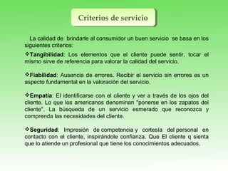 Criterios de servicioCriterios de servicio
Tangibilidad: Los elementos que el cliente puede sentir, tocar el
mismo sirve de referencia para valorar la calidad del servicio.
Fiabilidad: Ausencia de errores. Recibir el servicio sin errores es un
aspecto fundamental en la valoración del servicio.
Empatía: El identificarse con el cliente y ver a través de los ojos del
cliente. Lo que los americanos denominan "ponerse en los zapatos del
cliente". La búsqueda de un servicio esmerado que reconozca y
comprenda las necesidades del cliente.
Seguridad: Impresión de competencia y cortesía del personal en
contacto con el cliente, inspirándole confianza. Que El cliente q sienta
que lo atiende un profesional que tiene los conocimientos adecuados.
La calidad de brindarle al consumidor un buen servicio se basa en los
siguientes criterios:
 