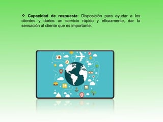  Capacidad de respuesta: Disposición para ayudar a los
clientes y darles un servicio rápido y eficazmente, dar la
sensación al cliente que es importante.
 