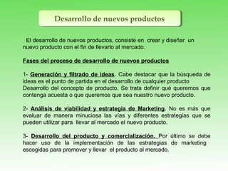 Desarrollo de nuevos productosDesarrollo de nuevos productos
El desarrollo de nuevos productos, consiste en crear y diseñar un
nuevo producto con el fin de llevarlo al mercado.
Fases del proceso de desarrollo de nuevos productos
1- Generación y filtrado de ideas. Cabe destacar que la búsqueda de
ideas es el punto de partida en el desarrollo de cualquier producto
Desarrollo del concepto de producto. Se trata definir qué queremos que
contenga acuesta o que queremos que sea nuestro nuevo producto.
2- Análisis de viabilidad y estrategia de Marketing. No es más que
evaluar de manera minuciosa las vías y diferentes estrategias que se
pueden utilizar para llevar al mercado el nuevo producto.
3- Desarrollo del producto y comercialización. Por último se debe
hacer uso de la implementación de las estrategias de marketing
escogidas para promover y llevar el producto al mercado.
 