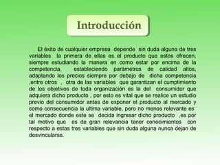 Introducción
El éxito de cualquier empresa depende sin duda alguna de tres
variables la primera de ellas es el producto que estos ofrecen,
siempre estudiando la manera en como estar por encima de la
competencia, estableciendo parámetros de calidad altos,
adaptando los precios siempre por debajo de dicha competencia
,entre otros , otra de las variables que garantizan el cumplimiento
de los objetivos de toda organización es la del consumidor que
adquiera dicho producto , por esto es vital que se realice un estudio
previo del consumidor antes de exponer el producto al mercado y
como consecuencia la ultima variable, pero no menos relevante es
el mercado donde este se decida ingresar dicho producto ,es por
tal motivo que es de gran relevancia tener conocimientos con
respecto a estas tres variables que sin duda alguna nunca dejan de
desvincularse.
 